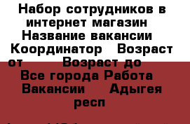 Набор сотрудников в интернет-магазин › Название вакансии ­ Координатор › Возраст от ­ 14 › Возраст до ­ 80 - Все города Работа » Вакансии   . Адыгея респ.